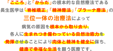 「こころ」と「からだ」の根本的な自然療法である長生医学は「脊椎矯正」「精神療法」「プラーナ療法」の三位一体の治療法によって病気の原因を根本から取り去り、各人に生まれつき備わっている自然治癒力を発揮させることにより肉体と精神を健全に保ち、健康で幸福な生活を願う医療です。