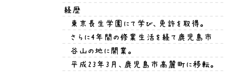 経歴｜東京長生学園にて学び、免許を取得。さらに4年間の修業生活を経て鹿児島市谷山の地に開業。平成23年3月、鹿児島市高麗町に移転。
