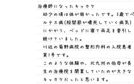 治療師になったキッカケ：幼少の頃は体が弱かったです。5歳でペルテス病(股関節が壊死していく病気)にかかり、ベッドに寝て両足を牽引し続けていました。川辺の菊野病院の整形外科の入院患者第1号です。このような体験や、北九州の伯母が長生の治療院を開業していたのが大きなキッカケだったと思います。