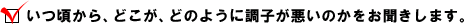 ・ いつ頃から、どこが、どのように調子が悪いのかをお聞きします。