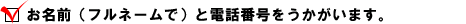  ・ お名前（フルネームで）と電話番号をうかがいます。