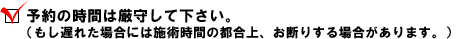 ・ 予約の時間は厳守して下さい。（もし遅れた場合には施術時間の都合上、お断りする場合があります。）